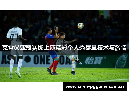克雷桑亚冠赛场上演精彩个人秀尽显技术与激情