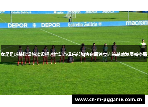 女足足球基础设施建设提速推动各俱乐部加快布局独立训练基地发展新格局